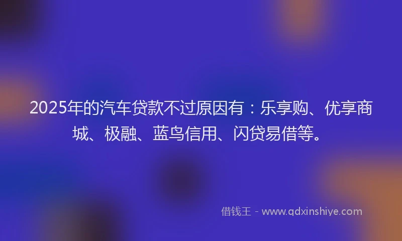 2025年的汽车贷款不过原因有：乐享购、优享商城、极融、蓝鸟信用、闪贷易借等。