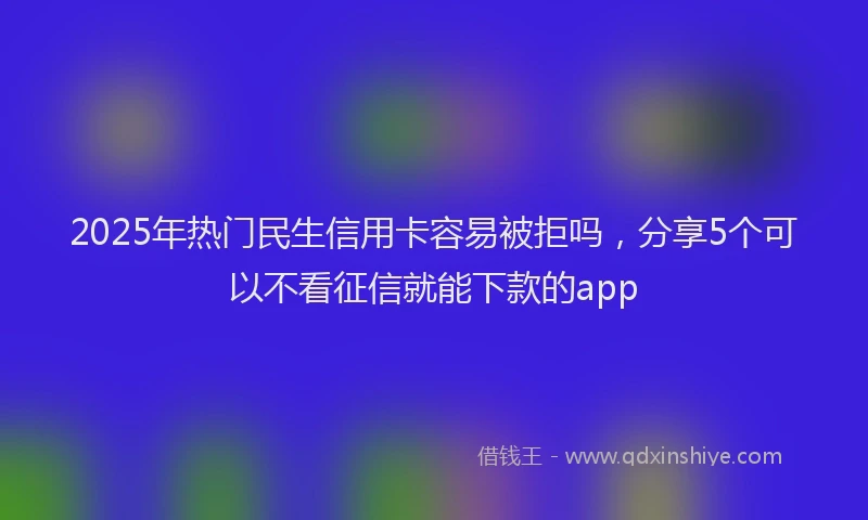 2025年热门民生信用卡容易被拒吗，分享5个可以不看征信就能下款的app