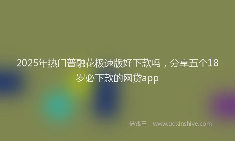 2025年热门普融花极速版好下款吗，分享五个18岁必下款的网贷app