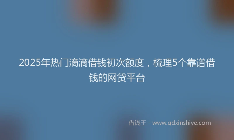 2025年热门滴滴借钱初次额度，梳理5个靠谱借钱的网贷平台