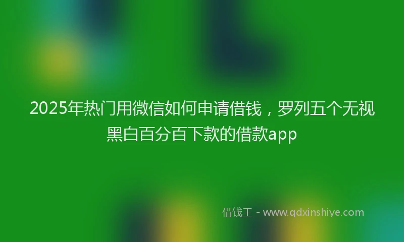 2025年热门用微信如何申请借钱，罗列五个无视黑白百分百下款的借款app