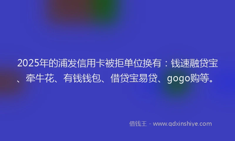 2025年的浦发信用卡被拒单位换有：钱速融贷宝、牵牛花、有钱钱包、借贷宝易贷、gogo购等。