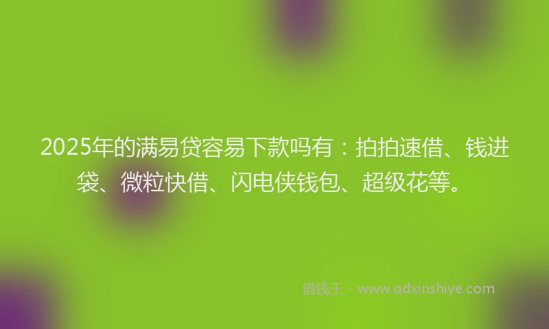 2025年的满易贷容易下款吗有：拍拍速借、钱进袋、微粒快借、闪电侠钱包、超级花等。