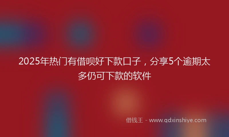 2025年热门有借呗好下款口子，分享5个逾期太多仍可下款的软件