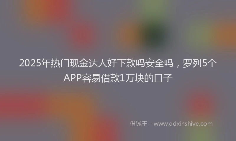 2025年热门现金达人好下款吗安全吗，罗列5个APP容易借款1万块的口子