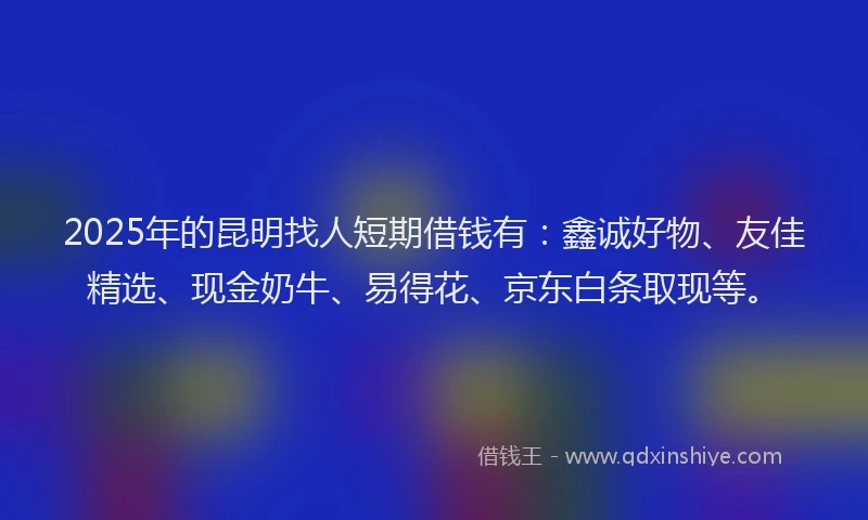 2025年的昆明找人短期借钱有：鑫诚好物、友佳精选、现金奶牛、易得花、京东白条取现等。