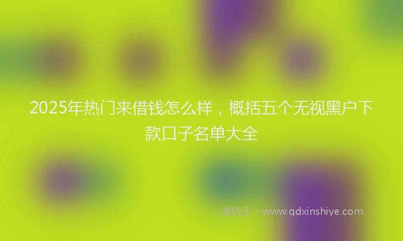 2025年热门来借钱怎么样，概括五个无视黑户下款口子名单大全