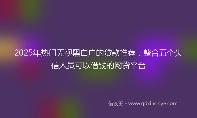 2025年热门无视黑白户的贷款推荐，整合五个失信人员可以借钱的网贷平台
