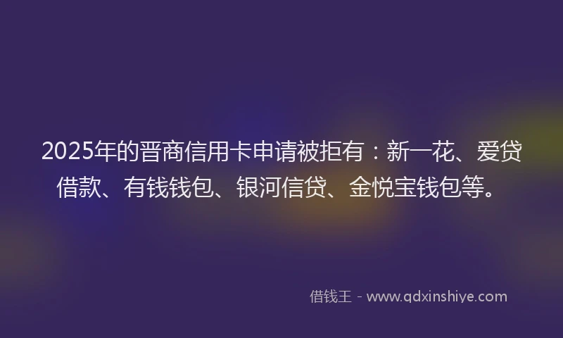 2025年的晋商信用卡申请被拒有：新一花、爱贷借款、有钱钱包、银河信贷、金悦宝钱包等。