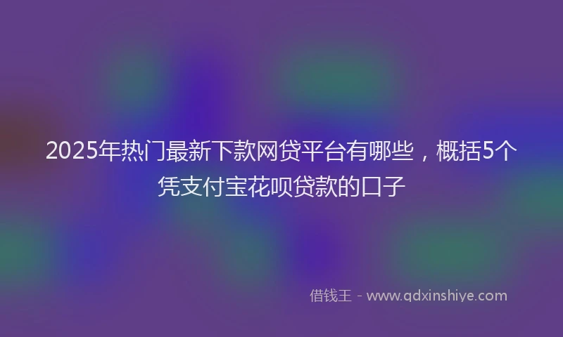 2025年热门最新下款网贷平台有哪些，概括5个凭支付宝花呗贷款的口子
