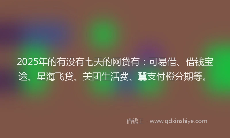 2025年的有没有七天的网贷有：可易借、借钱宝途、星海飞贷、美团生活费、翼支付橙分期等。