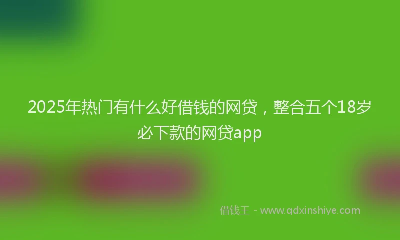 2025年热门有什么好借钱的网贷，整合五个18岁必下款的网贷app