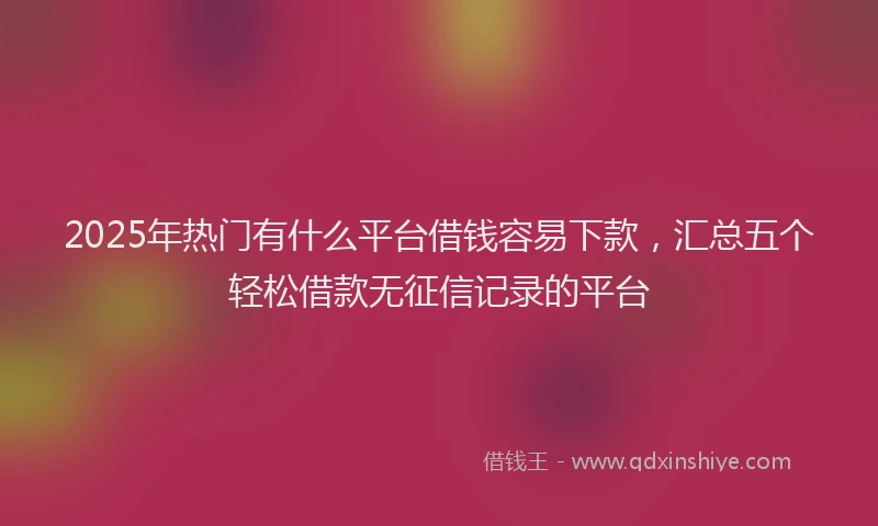 2025年热门有什么平台借钱容易下款，汇总五个轻松借款无征信记录的平台