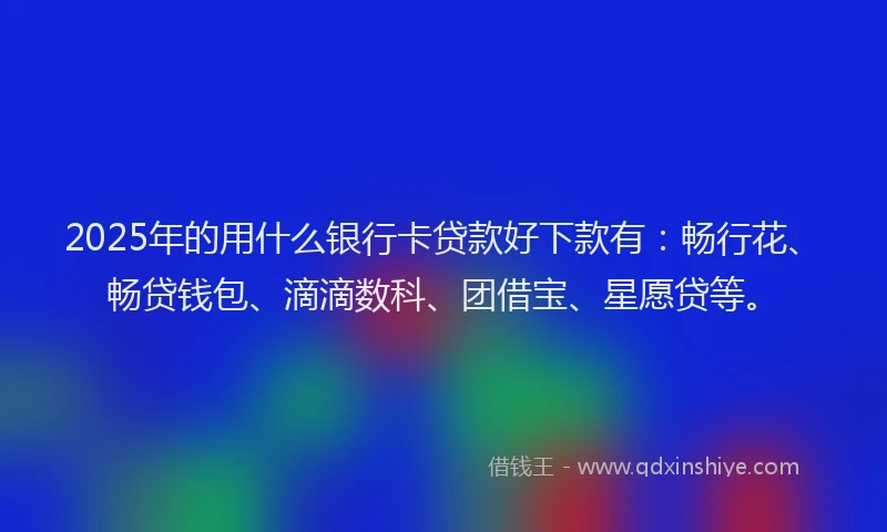 2025年的用什么银行卡贷款好下款有：畅行花、畅贷钱包、滴滴数科、团借宝、星愿贷等。