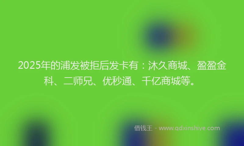 2025年的浦发被拒后发卡有：沐久商城、盈盈金科、二师兄、优秒通、千亿商城等。