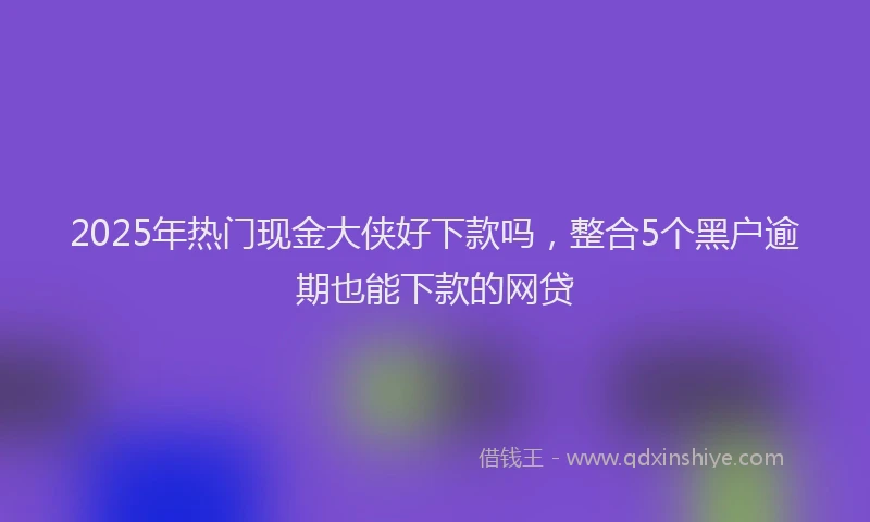 2025年热门现金大侠好下款吗，整合5个黑户逾期也能下款的网贷