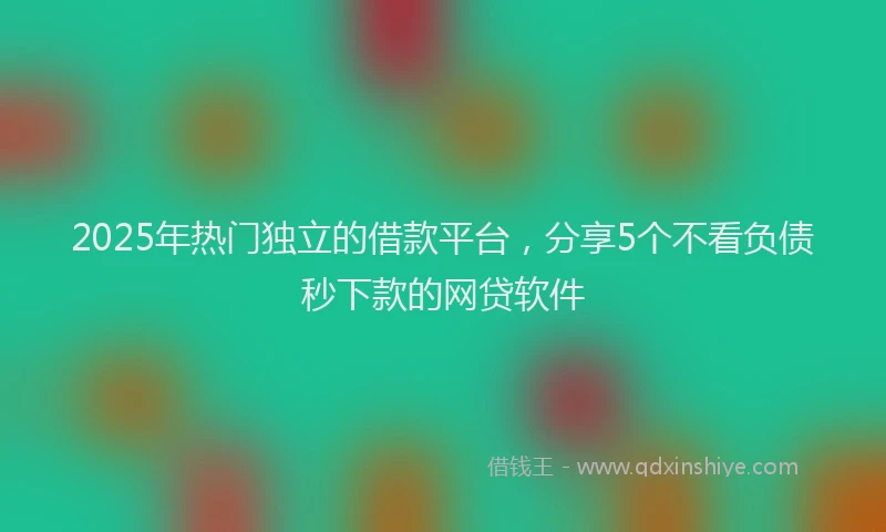 2025年热门独立的借款平台，分享5个不看负债秒下款的网贷软件