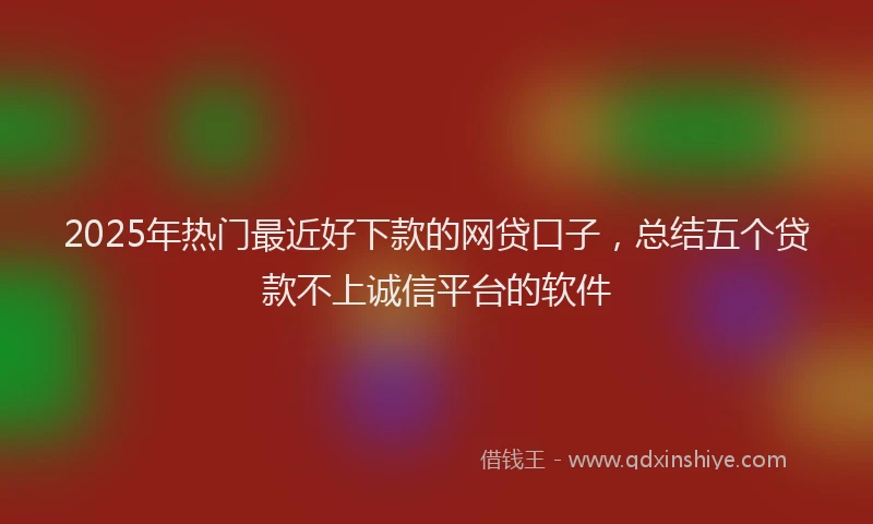 2025年热门最近好下款的网贷口子，总结五个贷款不上诚信平台的软件