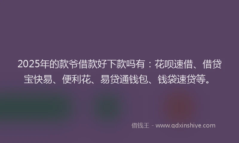 2025年的款爷借款好下款吗有：花呗速借、借贷宝快易、便利花、易贷通钱包、钱袋速贷等。