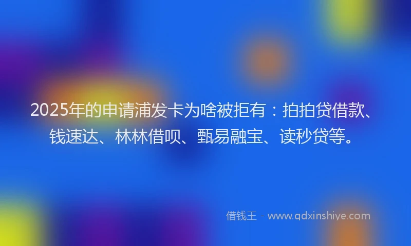 2025年的申请浦发卡为啥被拒有：拍拍贷借款、钱速达、林林借呗、甄易融宝、读秒贷等。