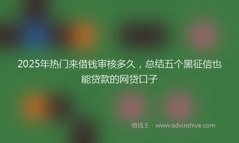 2025年热门来借钱审核多久，总结五个黑征信也能贷款的网贷口子