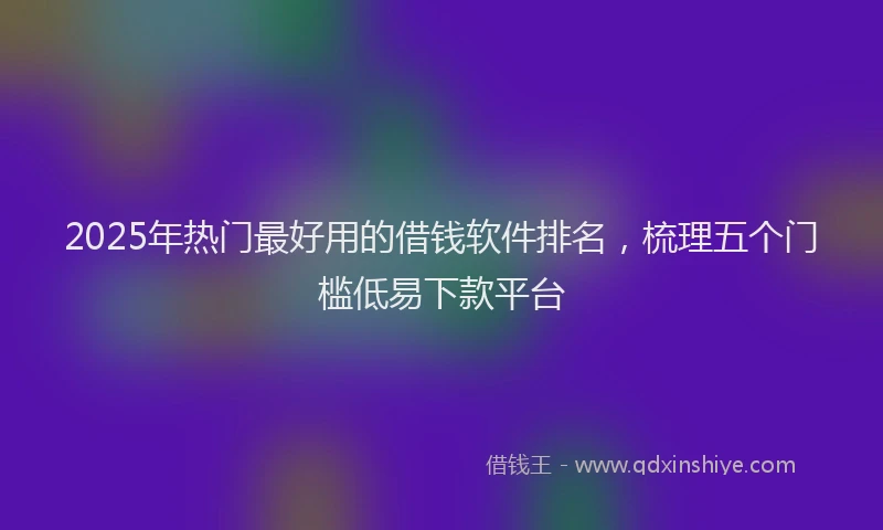 2025年热门最好用的借钱软件排名，梳理五个门槛低易下款平台