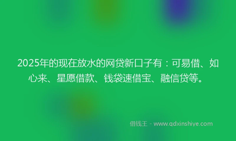 2025年的现在放水的网贷新口子有：可易借、如心来、星愿借款、钱袋速借宝、融信贷等。