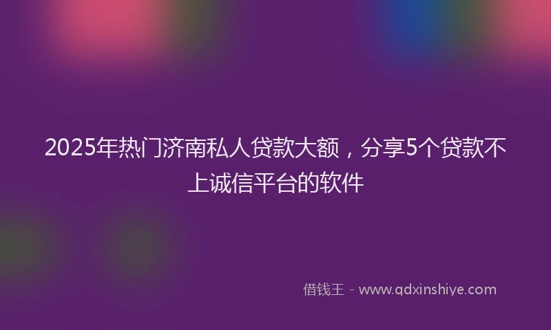2025年热门济南私人贷款大额，分享5个贷款不上诚信平台的软件