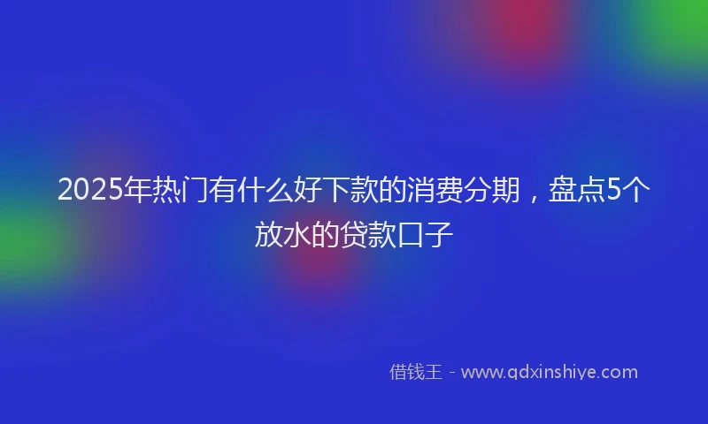 2025年热门有什么好下款的消费分期，盘点5个放水的贷款口子