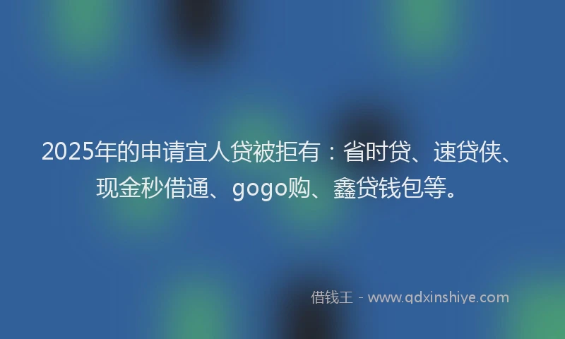 2025年的申请宜人贷被拒有：省时贷、速贷侠、现金秒借通、gogo购、鑫贷钱包等。