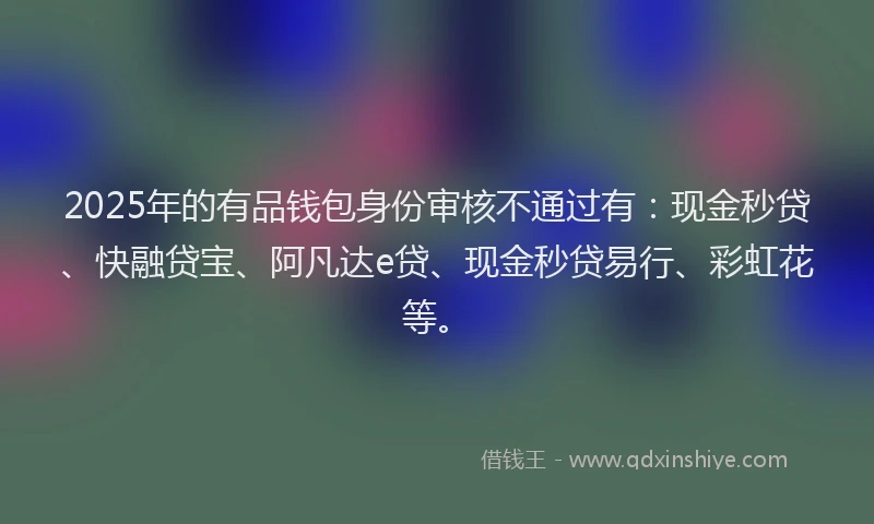 2025年的有品钱包身份审核不通过有：现金秒贷、快融贷宝、阿凡达e贷、现金秒贷易行、彩虹花等。