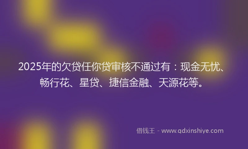 2025年的欠贷任你贷审核不通过有：现金无忧、畅行花、星贷、捷信金融、天源花等。