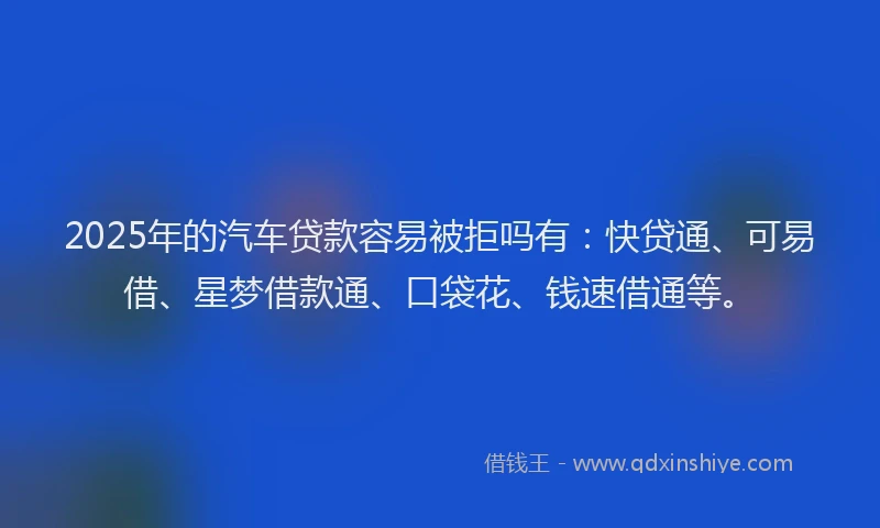 2025年的汽车贷款容易被拒吗有：快贷通、可易借、星梦借款通、口袋花、钱速借通等。