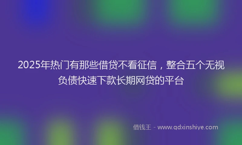 2025年热门有那些借贷不看征信，整合五个无视负债快速下款长期网贷的平台
