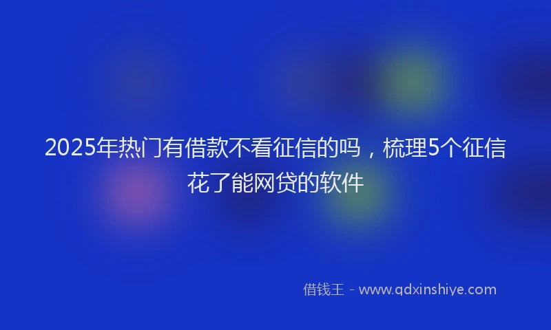 2025年热门有借款不看征信的吗，梳理5个征信花了能网贷的软件