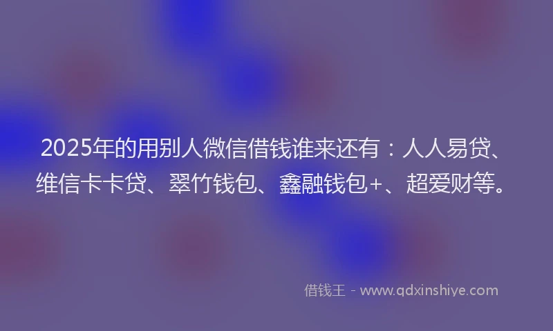 2025年的用别人微信借钱谁来还有：人人易贷、维信卡卡贷、翠竹钱包、鑫融钱包+、超爱财等。