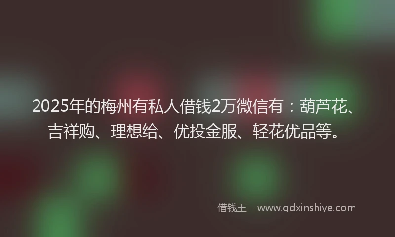 2025年的梅州有私人借钱2万微信有：葫芦花、吉祥购、理想给、优投金服、轻花优品等。