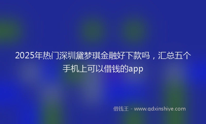 2025年热门深圳黛梦琪金融好下款吗，汇总五个手机上可以借钱的app