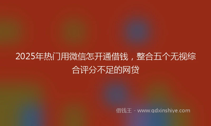 2025年热门用微信怎开通借钱，整合五个无视综合评分不足的网贷