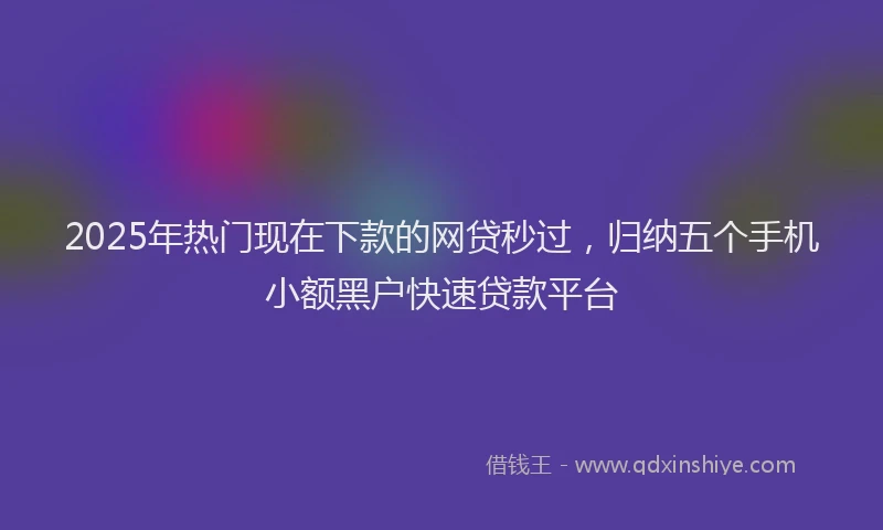 2025年热门现在下款的网贷秒过，归纳五个手机小额黑户快速贷款平台