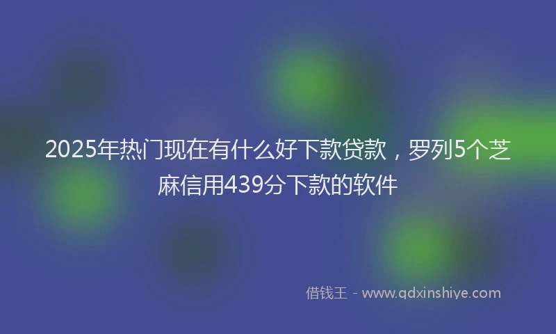 2025年热门现在有什么好下款贷款，罗列5个芝麻信用439分下款的软件