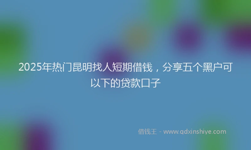 2025年热门昆明找人短期借钱，分享五个黑户可以下的贷款口子