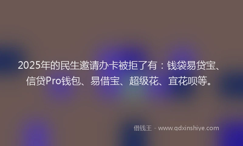 2025年的民生邀请办卡被拒了有：钱袋易贷宝、信贷Pro钱包、易借宝、超级花、宜花呗等。