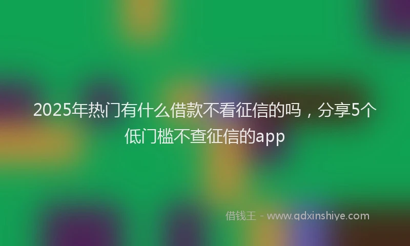 2025年热门有什么借款不看征信的吗，分享5个低门槛不查征信的app