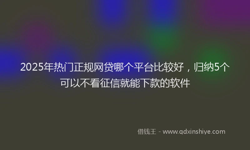 2025年热门正规网贷哪个平台比较好，归纳5个可以不看征信就能下款的软件