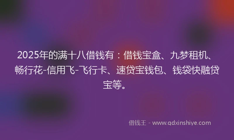 2025年的满十八借钱有：借钱宝盒、九梦租机、畅行花-信用飞-飞行卡、速贷宝钱包、钱袋快融贷宝等。