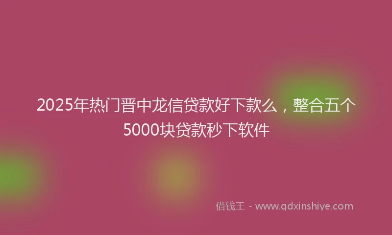 2025年热门晋中龙信贷款好下款么，整合五个5000块贷款秒下软件