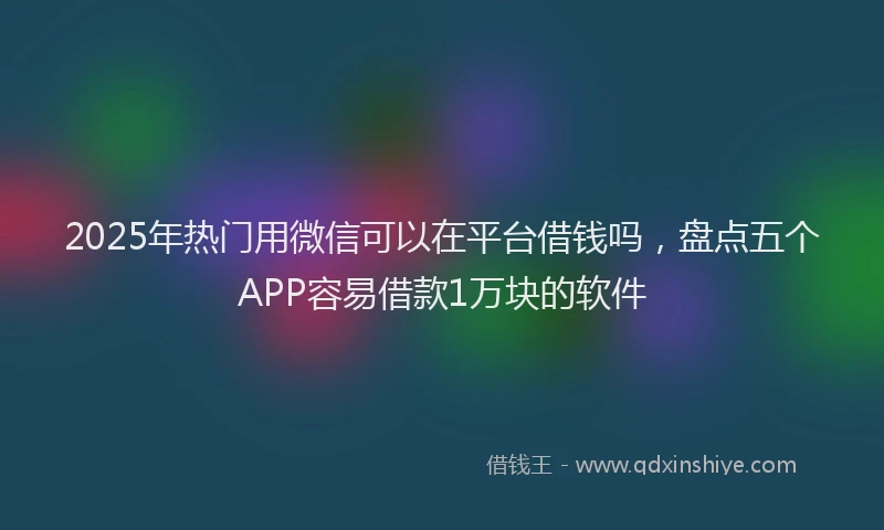 2025年热门用微信可以在平台借钱吗，盘点五个APP容易借款1万块的软件