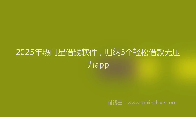 2025年热门星借钱软件，归纳5个轻松借款无压力app