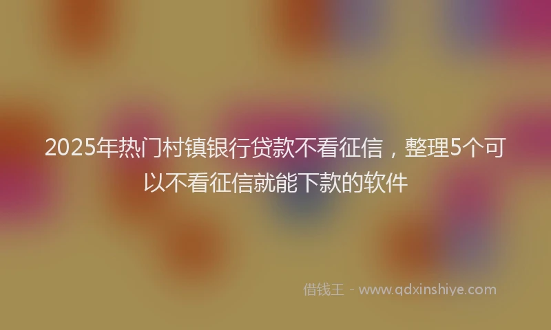 2025年热门村镇银行贷款不看征信，整理5个可以不看征信就能下款的软件